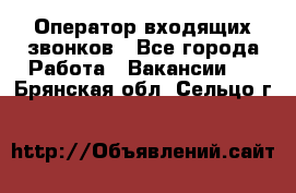  Оператор входящих звонков - Все города Работа » Вакансии   . Брянская обл.,Сельцо г.